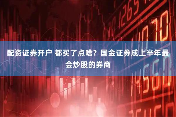 配资证券开户 都买了点啥？国金证券成上半年最会炒股的券商