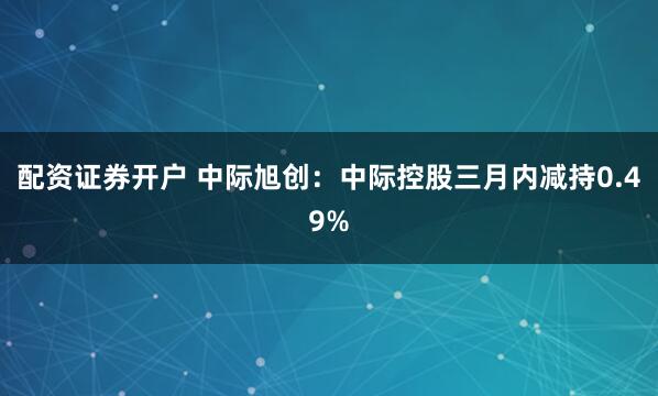 配资证券开户 中际旭创：中际控股三月内减持0.49%