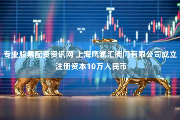 专业股票配资资讯网 上海鹰澜汇阀门有限公司成立 注册资本10万人民币