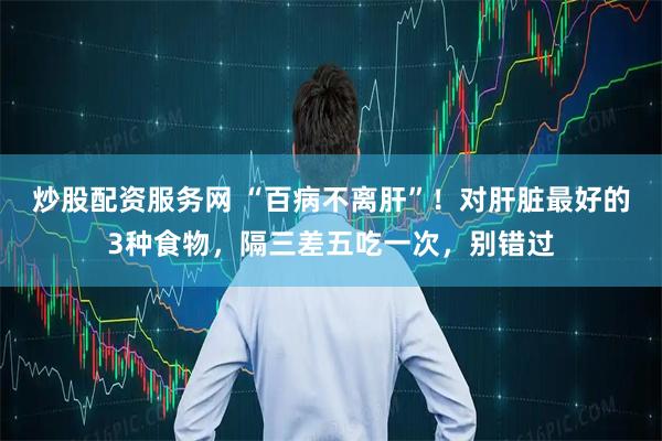 炒股配资服务网 “百病不离肝”！对肝脏最好的3种食物，隔三差五吃一次，别错过