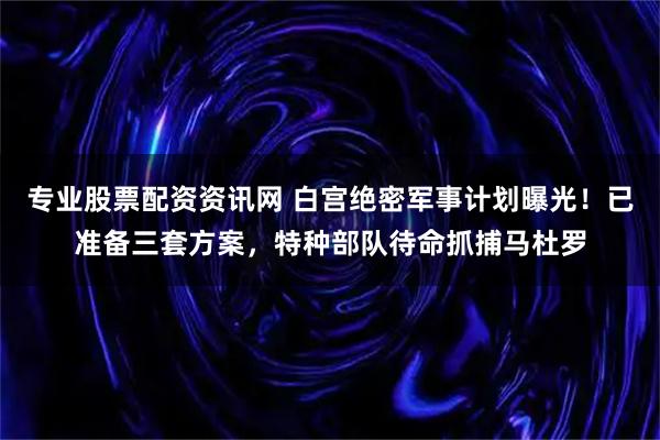 专业股票配资资讯网 白宫绝密军事计划曝光!已准备三套方案,特种部队待命抓捕马杜罗