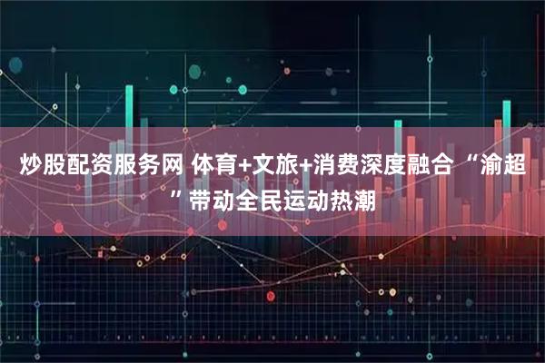 炒股配资服务网 体育+文旅+消费深度融合 “渝超”带动全民运动热潮
