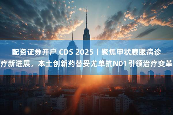 配资证券开户 CDS 2025丨聚焦甲状腺眼病诊疗新进展，本土创新药替妥尤单抗N01引领治疗变革