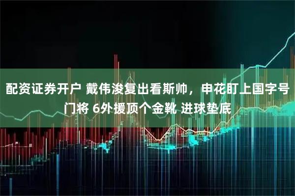 配资证券开户 戴伟浚复出看斯帅，申花盯上国字号门将 6外援顶个金靴 进球垫底