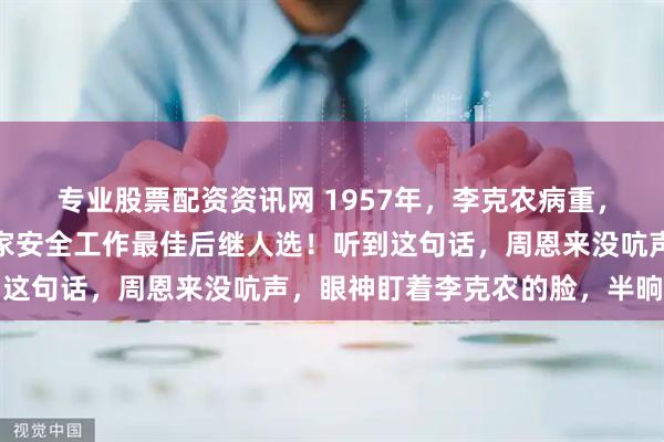 专业股票配资资讯网 1957年，李克农病重，对周总理说：此人是国家安全工作最佳后继人选！听到这句话，周恩来没吭声，眼神盯着李克农的脸，半晌没动