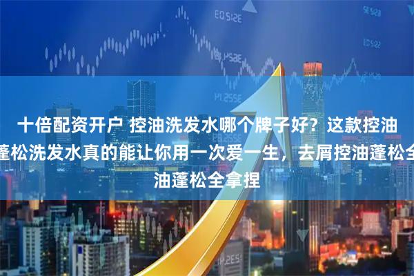 十倍配资开户 控油洗发水哪个牌子好？这款控油去屑蓬松洗发水真的能让你用一次爱一生，去屑控油蓬松全拿捏